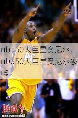 nba50大巨星奥尼尔,nba50大巨星奥尼尔被嘘